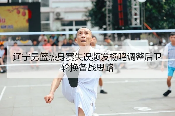 辽宁男篮热身赛失误频发杨鸣调整后卫轮换备战思路